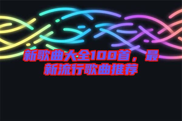 新歌曲大全100首，最新流行歌曲推薦