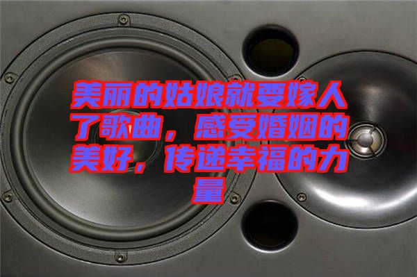 美麗的姑娘就要嫁人了歌曲，感受婚姻的美好，傳遞幸福的力量