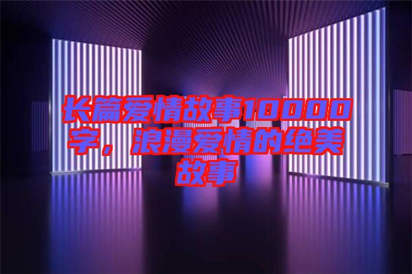 長篇愛情故事10000字，浪漫愛情的絕美故事