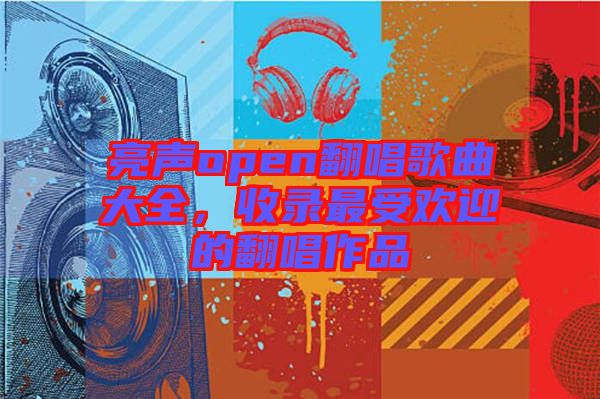 亮聲open翻唱歌曲大全，收錄最受歡迎的翻唱作品