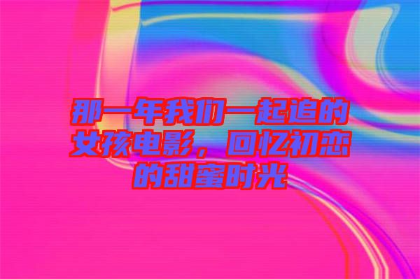 那一年我們一起追的女孩電影，回憶初戀的甜蜜時光