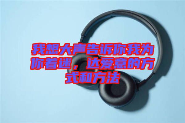 我想大聲告訴你我為你著迷，達(dá)愛意的方式和方法