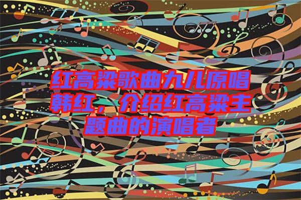 紅高粱歌曲九兒原唱韓紅，介紹紅高粱主題曲的演唱者