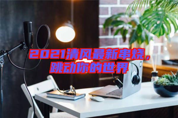 2021清風(fēng)最新串燒，跳動你的世界