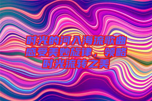 時(shí)光的河入海流歌曲感受美妙旋律，領(lǐng)略時(shí)光流轉(zhuǎn)之美