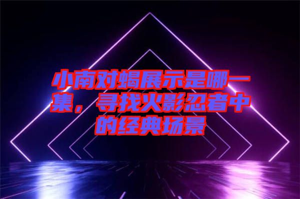 小南對蝎展示是哪一集，尋找火影忍者中的經(jīng)典場景
