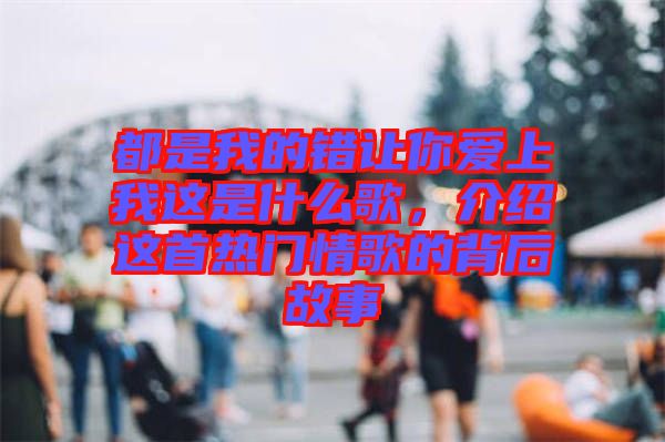 都是我的錯讓你愛上我這是什么歌，介紹這首熱門情歌的背后故事