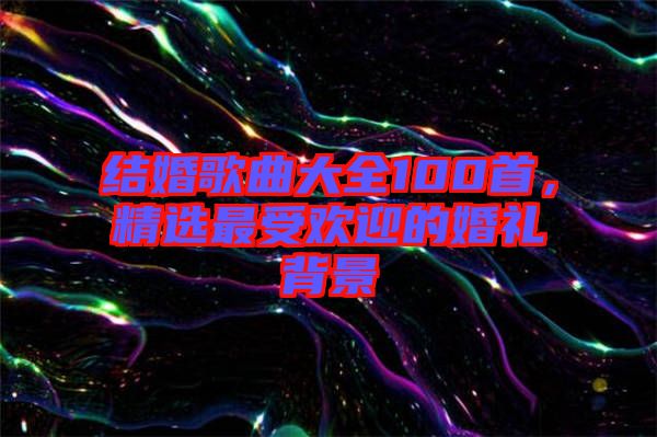 結(jié)婚歌曲大全100首，精選最受歡迎的婚禮背景