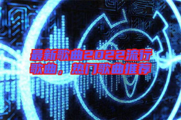 最新歌曲2022流行歌曲，熱門歌曲推薦