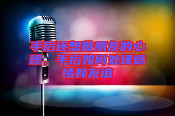 手后還想做朋友的心理，手后如何處理感情和友誼