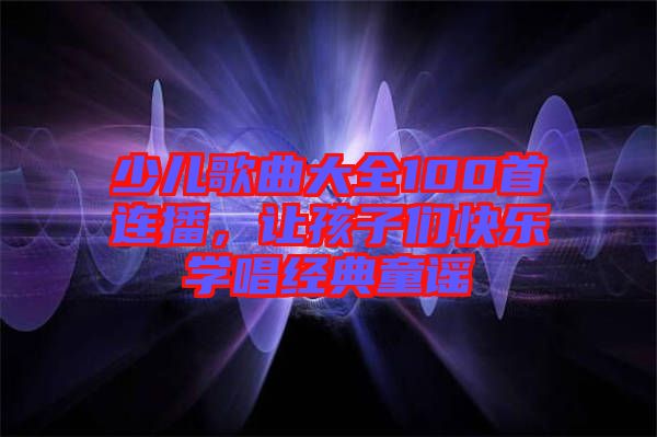 少兒歌曲大全100首連播，讓孩子們快樂(lè)學(xué)唱經(jīng)典童謠