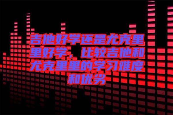 吉他好學(xué)還是尤克里里好學(xué)，比較吉他和尤克里里的學(xué)習(xí)難度和優(yōu)劣