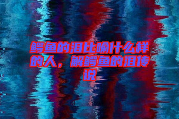 鱷魚(yú)的淚比喻什么樣的人，解鱷魚(yú)的淚傳說(shuō)