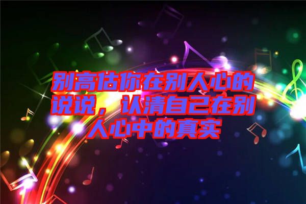 別高估你在別人心的說說，認清自己在別人心中的真實
