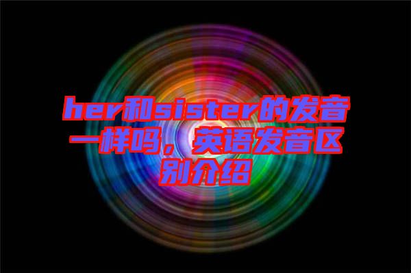her和sister的發(fā)音一樣嗎，英語發(fā)音區(qū)別介紹