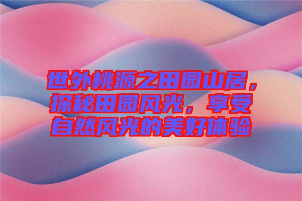 世外桃源之田園山居，探秘田園風(fēng)光，享受自然風(fēng)光的美好體驗(yàn)