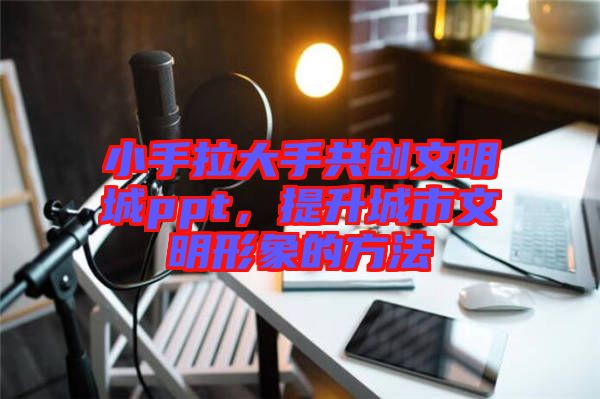 小手拉大手共創(chuàng)文明城ppt，提升城市文明形象的方法