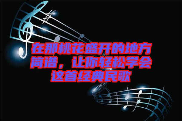 在那桃花盛開的地方簡譜，讓你輕松學(xué)會這首經(jīng)典民歌