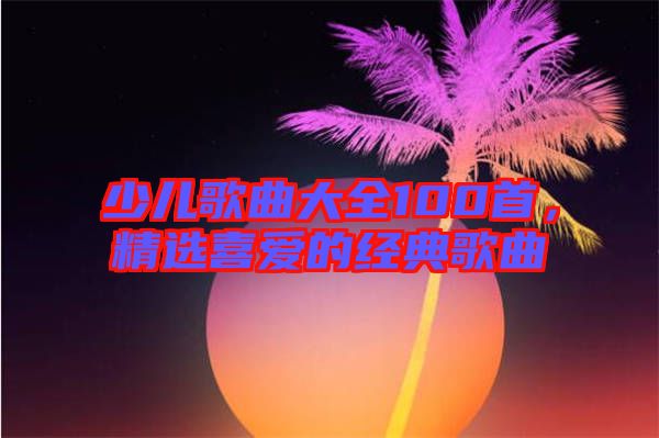 少兒歌曲大全100首，精選喜愛的經(jīng)典歌曲