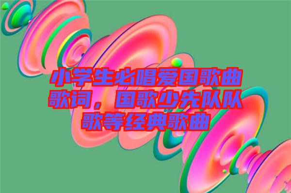 小學(xué)生必唱愛(ài)國(guó)歌曲歌詞，國(guó)歌少先隊(duì)隊(duì)歌等經(jīng)典歌曲