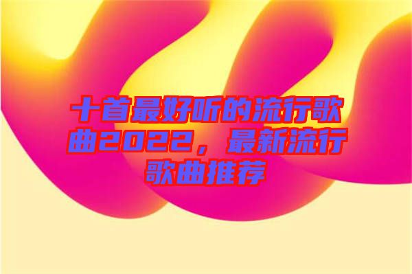 十首最好聽的流行歌曲2022，最新流行歌曲推薦
