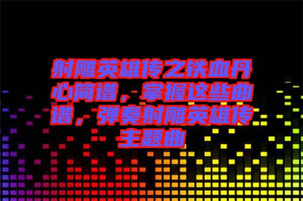 射雕英雄傳之鐵血丹心簡譜，掌握這些曲譜，彈奏射雕英雄傳主題曲