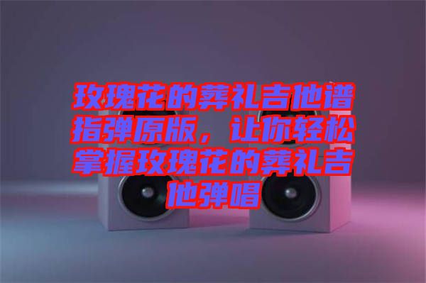 玫瑰花的葬禮吉他譜指彈原版，讓你輕松掌握玫瑰花的葬禮吉他彈唱