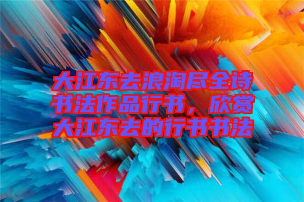 大江東去浪淘盡全詩書法作品行書，欣賞大江東去的行書書法