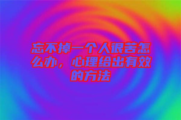 忘不掉一個人很苦怎么辦，心理給出有效的方法