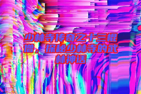 少林寺傳奇之十三棍僧，探秘少林寺的武林神話