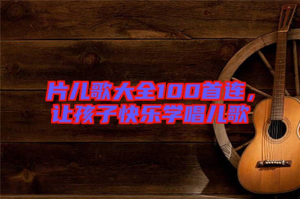 片兒歌大全100首連，讓孩子快樂學唱兒歌