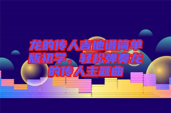 龍的傳人吉他譜簡單版初學(xué)，輕松彈奏龍的傳人主題曲