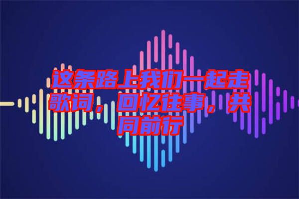 這條路上我們一起走歌詞，回憶往事，共同前行