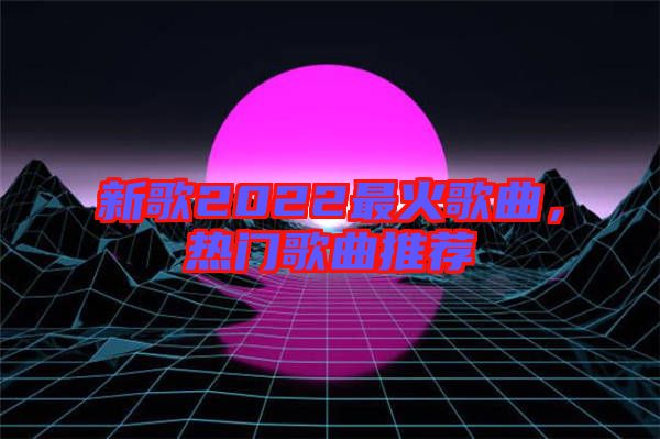 新歌2022最火歌曲，熱門(mén)歌曲推薦
