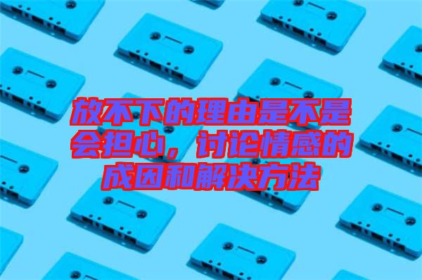 放不下的理由是不是會擔心，討論情感的成因和解決方法