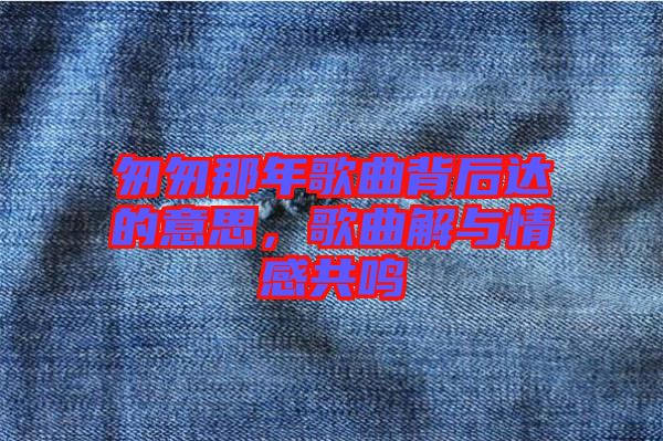 匆匆那年歌曲背后達(dá)的意思，歌曲解與情感共鳴