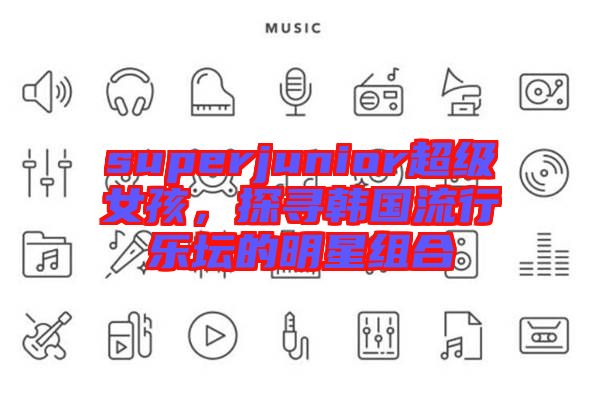 superjunior超級女孩，探尋韓國流行樂壇的明星組合