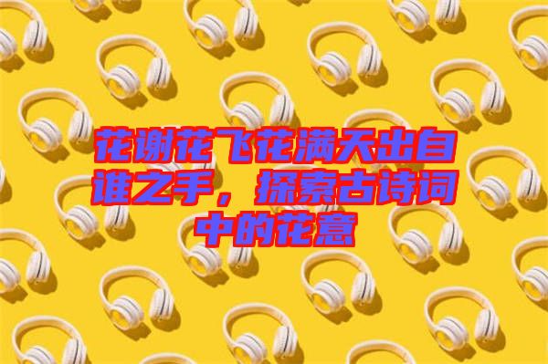 花謝花飛花滿天出自誰之手，探索古詩詞中的花意