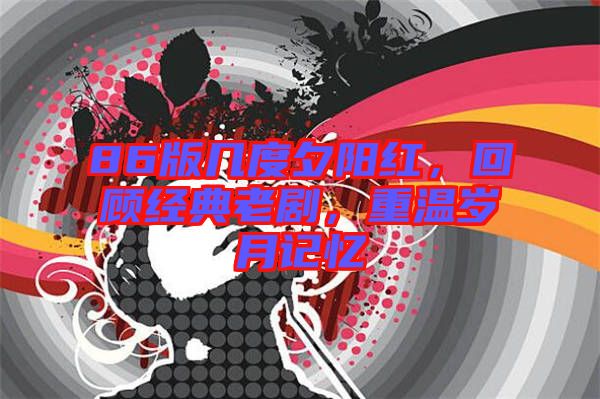 86版幾度夕陽紅，回顧經(jīng)典老劇，重溫歲月記憶