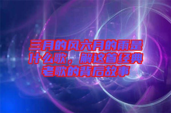 三月的風(fēng)六月的雨是什么歌，解這首經(jīng)典老歌的背后故事