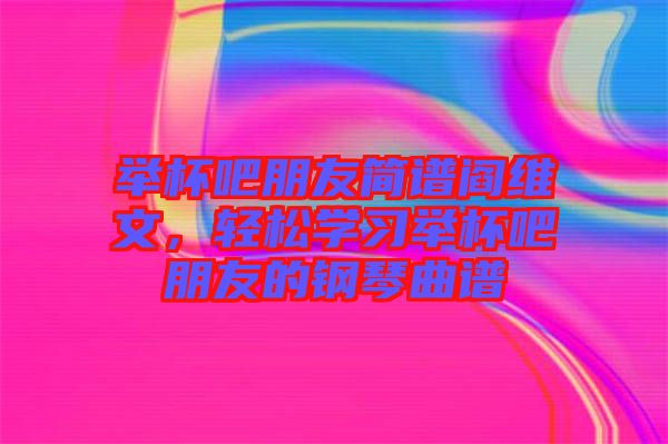 舉杯吧朋友簡譜閻維文，輕松學習舉杯吧朋友的鋼琴曲譜