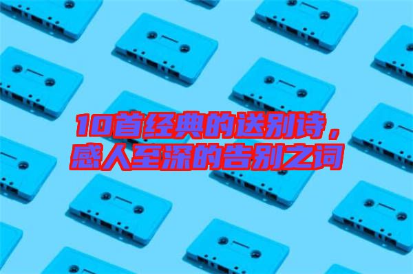 10首經(jīng)典的送別詩(shī)，感人至深的告別之詞