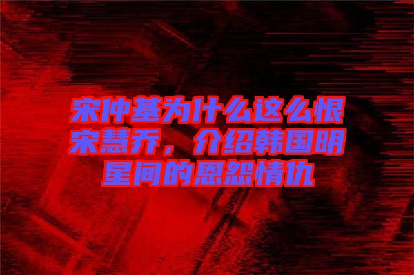 宋仲基為什么這么恨宋慧喬，介紹韓國(guó)明星間的恩怨情仇