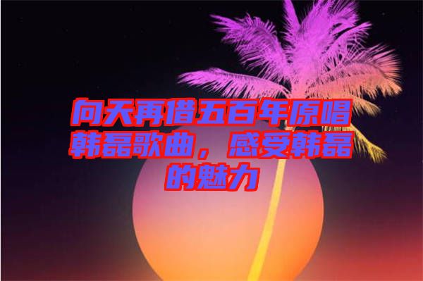 向天再借五百年原唱韓磊歌曲，感受韓磊的魅力