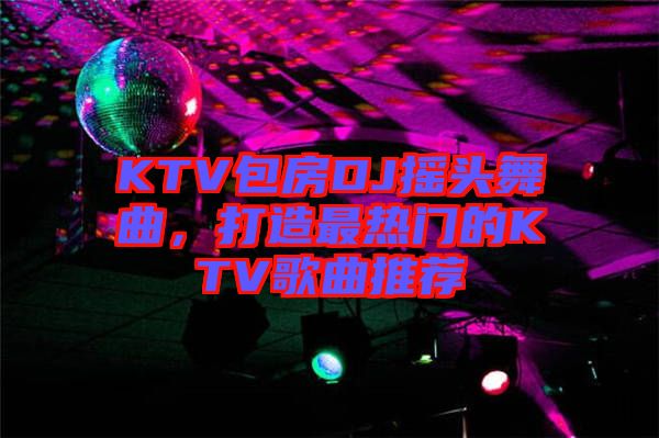 KTV包房DJ搖頭舞曲，打造最熱門的KTV歌曲推薦