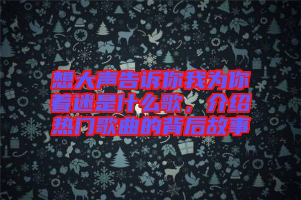 想大聲告訴你我為你著迷是什么歌，介紹熱門歌曲的背后故事