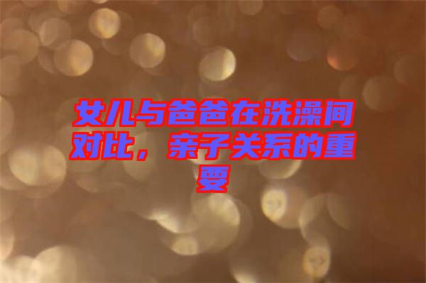 女兒與爸爸在洗澡間對(duì)比，親子關(guān)系的重要