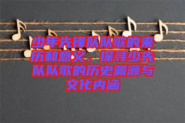 少年先鋒隊(duì)隊(duì)歌的來(lái)歷和意義，探尋少先隊(duì)隊(duì)歌的歷史淵源與文化內(nèi)涵