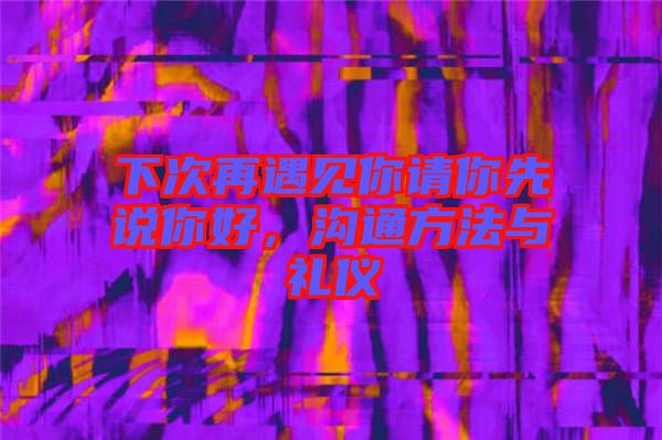 下次再遇見你請你先說你好，溝通方法與禮儀