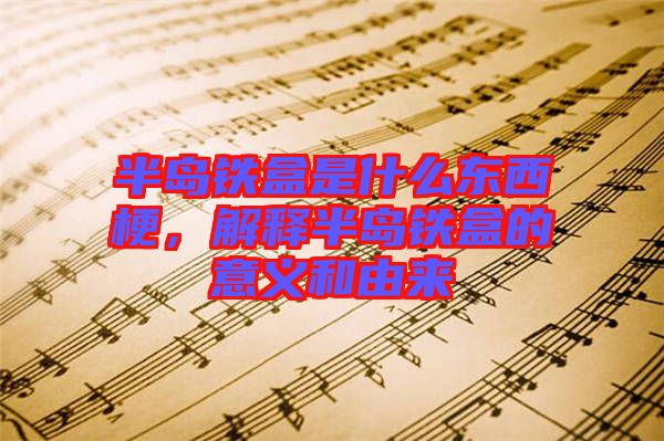 半島鐵盒是什么東西梗，解釋半島鐵盒的意義和由來